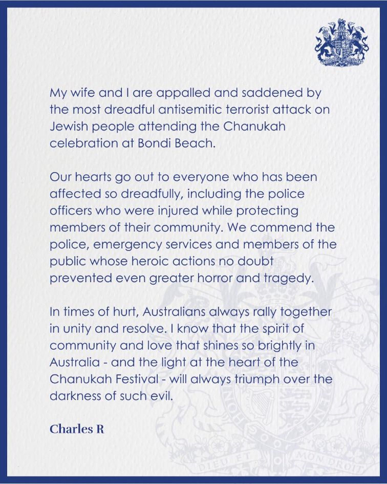 "My wife and I are appalled and saddened by the most dreadful antisemitic terrorist attack on Jewish people attending the Chanukah celebration at Bondi Beach.  "Our hearts go out to everyone who has been affected so dreadfully, including the police officers who were injured while protecting members of their community. We commend the police, emergency services and members of the public whose heroic actions no doubt prevented even greater horror and tragedy.  "In times of hurt, Australians always rally together in unity and resolve. I know that the spirit of community and love that shines so brightly in Australia - and the light at the heart of the Chanukah Festival - will always triumph over the darkness of such evil."  - Charles R