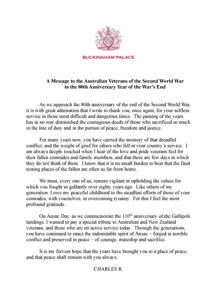"As we approach the 80th anniversary of the end of the Second World War, it is with great admiration that I write to thank you, once again, for your selfless service in those most difficult and dangerous times. The passing of the years has in no way diminished the courageous deeds of those who sacrificed so much in the line of duty and in the pursuit of peace, freedom and justice.  "For many years now, you have carried the memory of that dreadful conflict, and the weight of grief for others who fell in your country’s service. I am always deeply touched when I hear of the love and pride veterans feel for their fallen comrades and family members, and that there are few days in which they do not think of them. I know that it is no small burden to bear that the final resting places of the fallen are often so far from home.  "We must, every one of us, remain vigilant in upholding the values for which you fought so gallantly over eighty years ago. Like others of my generation, I owe my peaceful childhood to the steadfast efforts of those of your comrades, with yourselves, in overcoming tyranny. For this I feel the most profound gratitude.  "On Anzac Day, as we commemorate the 110th anniversary of the Gallipoli landings, I wanted to pay a special tribute to Australian and New Zealand veterans, and those who are on active service today.   "Through the generations, you have continued to enact the indomitable spirit of Anzac – forged in terrible conflict and preserved in peace – of courage, mateship and sacrifice. It is my fervent hope that the years have brought you to a place of peace, and that peace shall remain with you always."