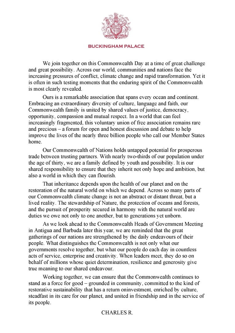 We join together on this Commonwealth Day at a time of great challenge and great possibility. Across our world, communities and nations face the increasing pressures of conflict, climate change and rapid transformation. Yet it is often in such testing moments that the enduring spirit of the Commonwealth is most clearly revealed. Ours is a remarkable association that spans every ocean and continent. Embracing an extraordinary diversity of culture, language and faith, our Commonwealth family is united by shared values of justice, democracy, opportunity, compassion and mutual respect. In a world that can feel increasingly fragmented, this voluntary union of free association remains rare and precious – a forum for open and honest discussion and debate to help improve the lives of the nearly three billion people who call our Member States home. Our Commonwealth of Nations holds untapped potential for prosperous trade between trusting partners. With nearly two-thirds of our population under the age of thirty, we are a family defined by youth and possibility. It is our shared responsibility to ensure that they inherit not only hope and ambition, but also a world in which they can flourish. That inheritance depends upon the health of our planet and on the restoration of the natural world on which we depend. Across so many parts of our Commonwealth climate change is not an abstract or distant threat, but a lived reality. The stewardship of Nature, the protection of oceans and forests, and the pursuit of prosperity secured in harmony with the natural world are duties we owe not only to one another, but to generations yet unborn. As we look ahead to the Commonwealth Heads of Government Meeting in Antigua and Barbuda later this year, we are reminded that the great gatherings of our nations are strengthened by the daily endeavours of their people. What distinguishes the Commonwealth is not only what our governments resolve together, but what our people do each day in countless acts of service, enterprise and creativity.